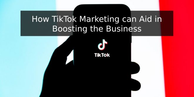 How TikTok Marketing can Aid in Boosting the Business